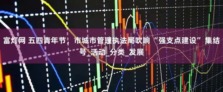 富灯网 五四青年节，市城市管理执法局吹响 “强支点建设” 集结号_活动_分类_发展
