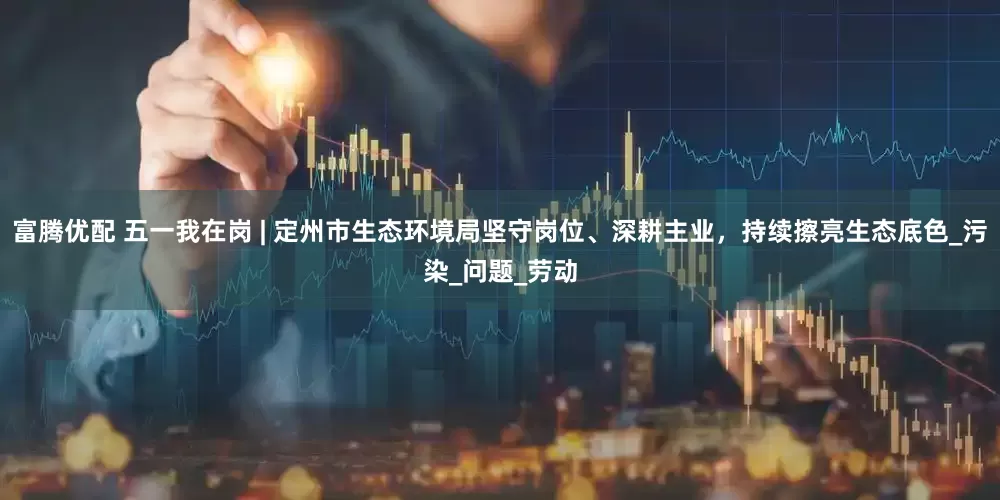 富腾优配 五一我在岗 | 定州市生态环境局坚守岗位、深耕主业，持续擦亮生态底色_污染_问题_劳动
