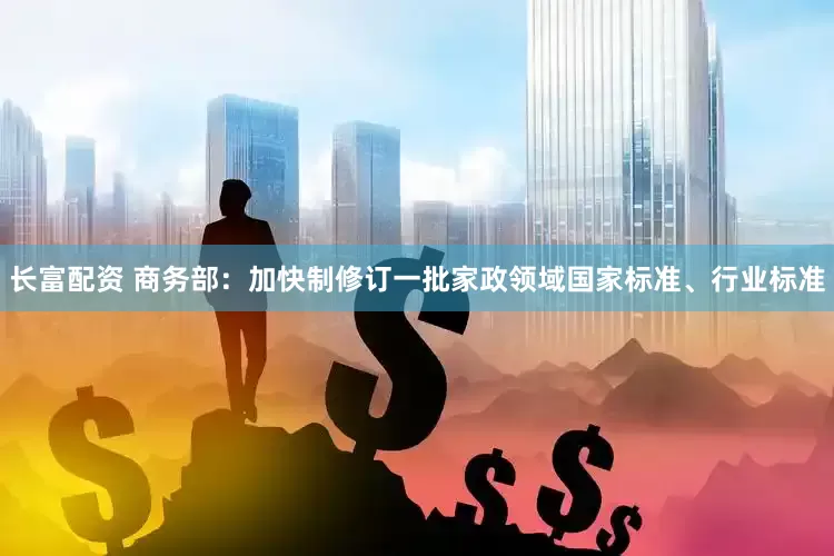 长富配资 商务部：加快制修订一批家政领域国家标准、行业标准