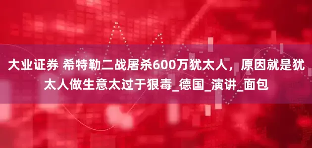 大业证券 希特勒二战屠杀600万犹太人，原因就是犹太人做生意太过于狠毒_德国_演讲_面包