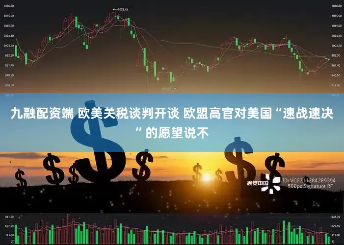 九融配资端 欧美关税谈判开谈 欧盟高官对美国“速战速决”的愿望说不