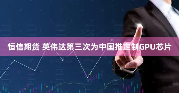 恒信期货 英伟达第三次为中国推定制GPU芯片