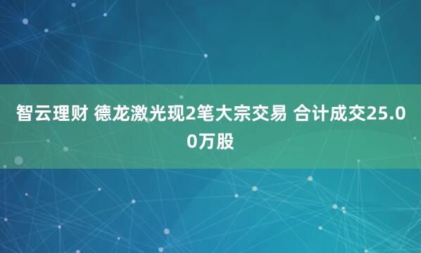 智云理财 德龙激光现2笔大宗交易 合计成交25.00万股
