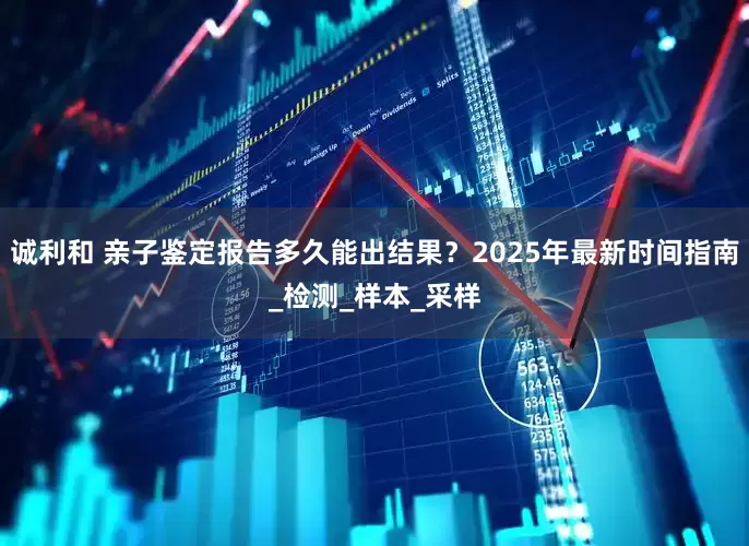 诚利和 亲子鉴定报告多久能出结果？2025年最新时间指南_检测_样本_采样