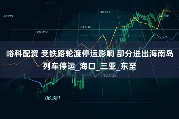 峪科配资 受铁路轮渡停运影响 部分进出海南岛列车停运_海口_三亚_东至