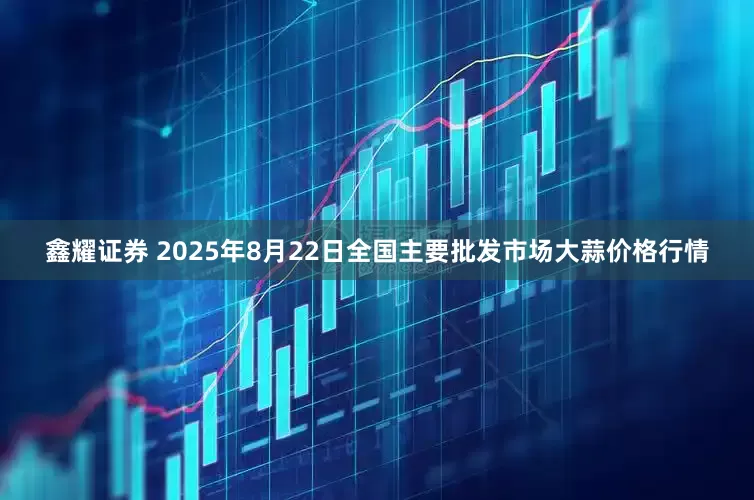 鑫耀证券 2025年8月22日全国主要批发市场大蒜价格行情