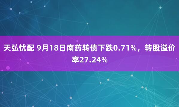 天弘忧配 9月18日南药转债下跌0.71%，转股溢价率27.24%