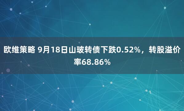 欧维策略 9月18日山玻转债下跌0.52%，转股溢价率68.86%