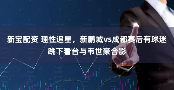 新宝配资 理性追星，新鹏城vs成都赛后有球迷跳下看台与韦世豪合影