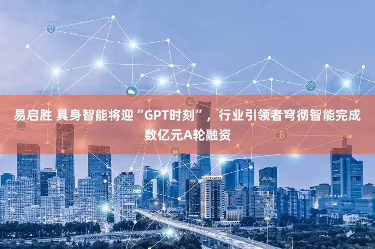 易启胜 具身智能将迎“GPT时刻”，行业引领者穹彻智能完成数亿元A轮融资