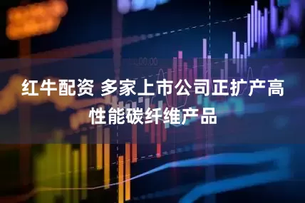 红牛配资 多家上市公司正扩产高性能碳纤维产品